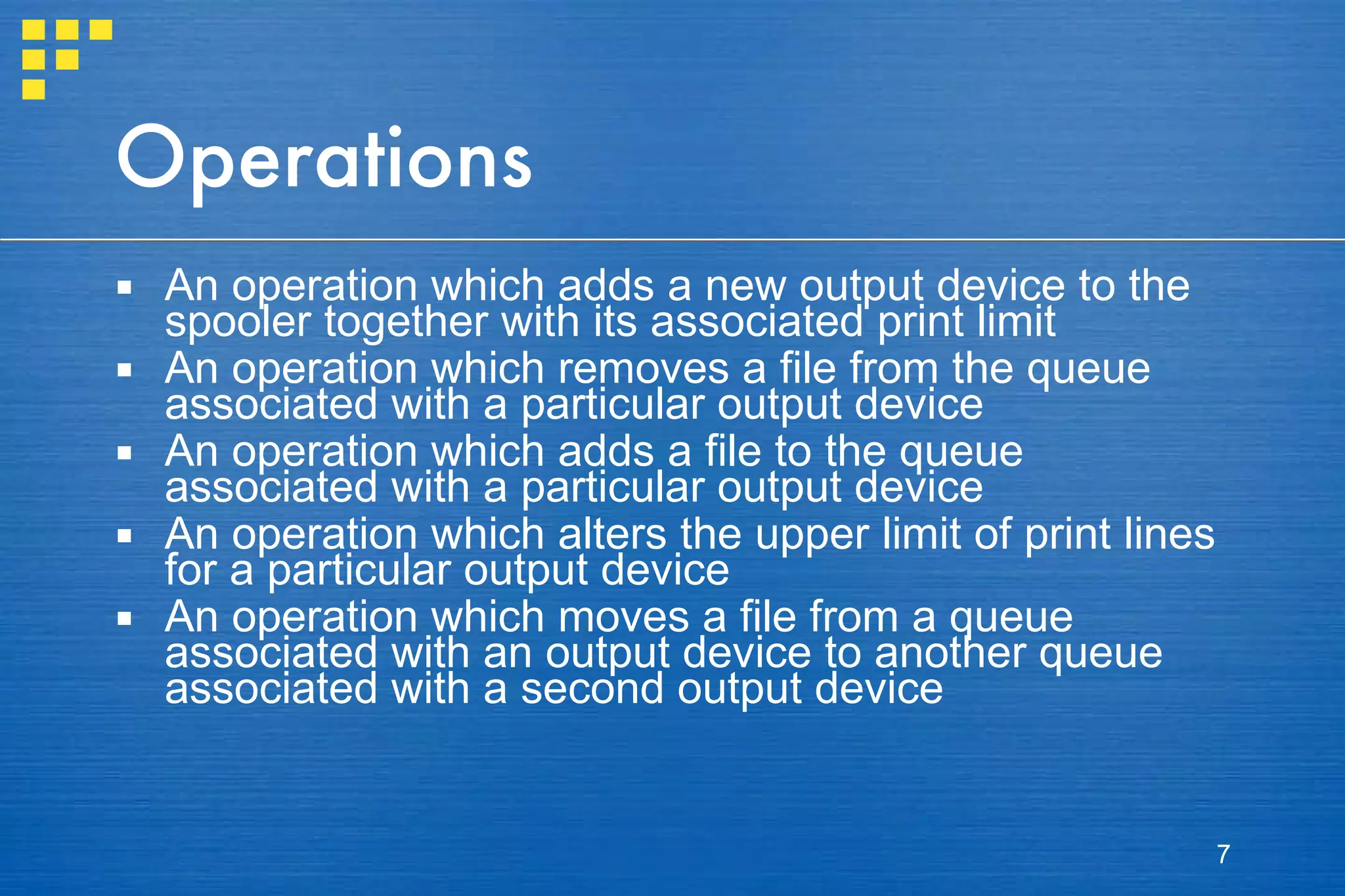 Operations An operation which adds a new output device to the spooler together with its associated print limit An operation which removes a file from the queue associated with a particular output device An operation which adds a file to the queue associated with a particular output device An operation which alters the upper limit of print lines for a particular output device An operation which moves a file from a queue associated with an output device to another queue associated with a second output device 
