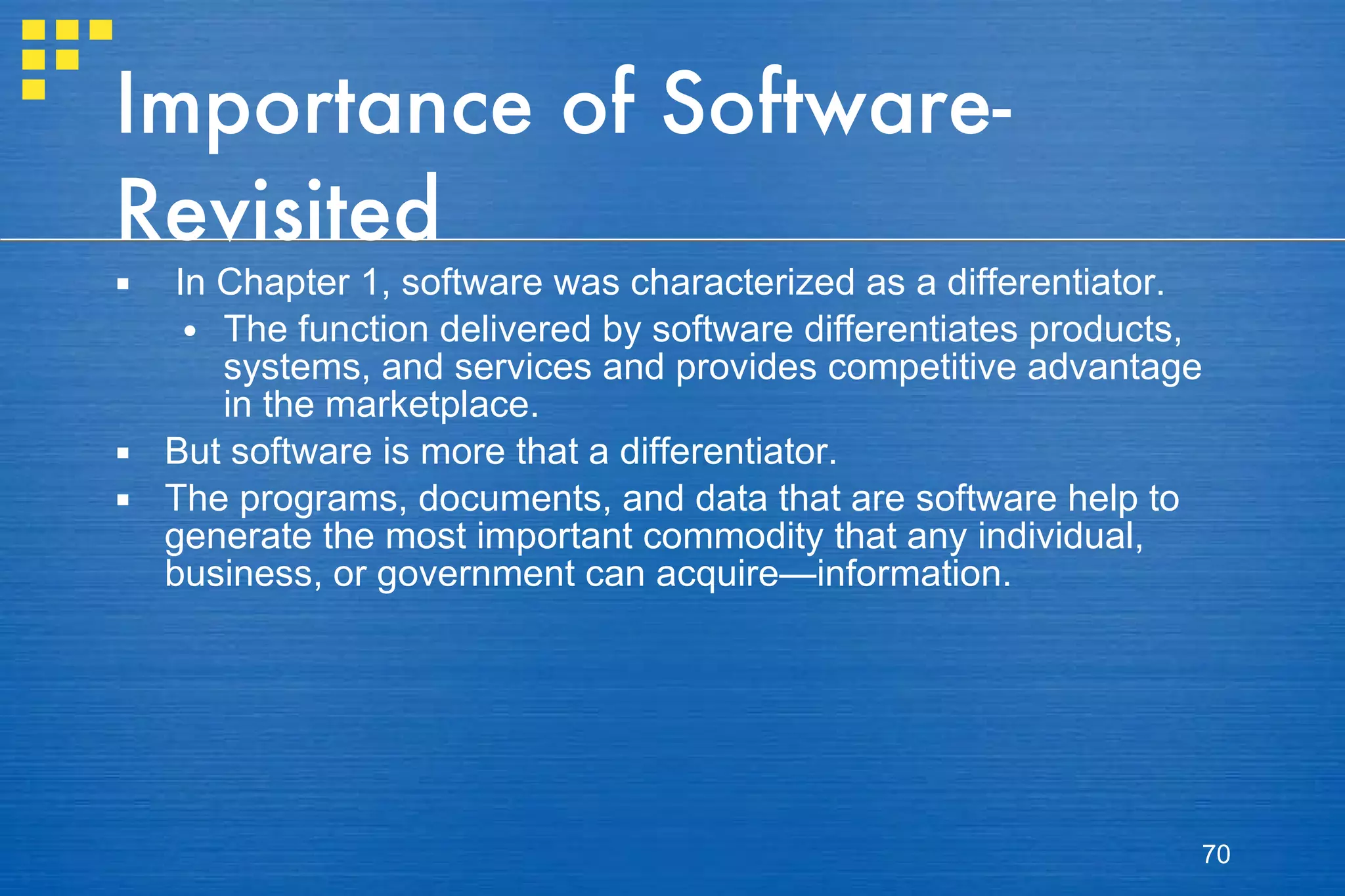 Importance of Software-Revisited In Chapter 1, software was characterized as a differentiator.  The function delivered by software differentiates products, systems, and services and provides competitive advantage in the marketplace.  But software is more that a differentiator.  The programs, documents, and data that are software help to generate the most important commodity that any individual, business, or government can acquire—information.  
