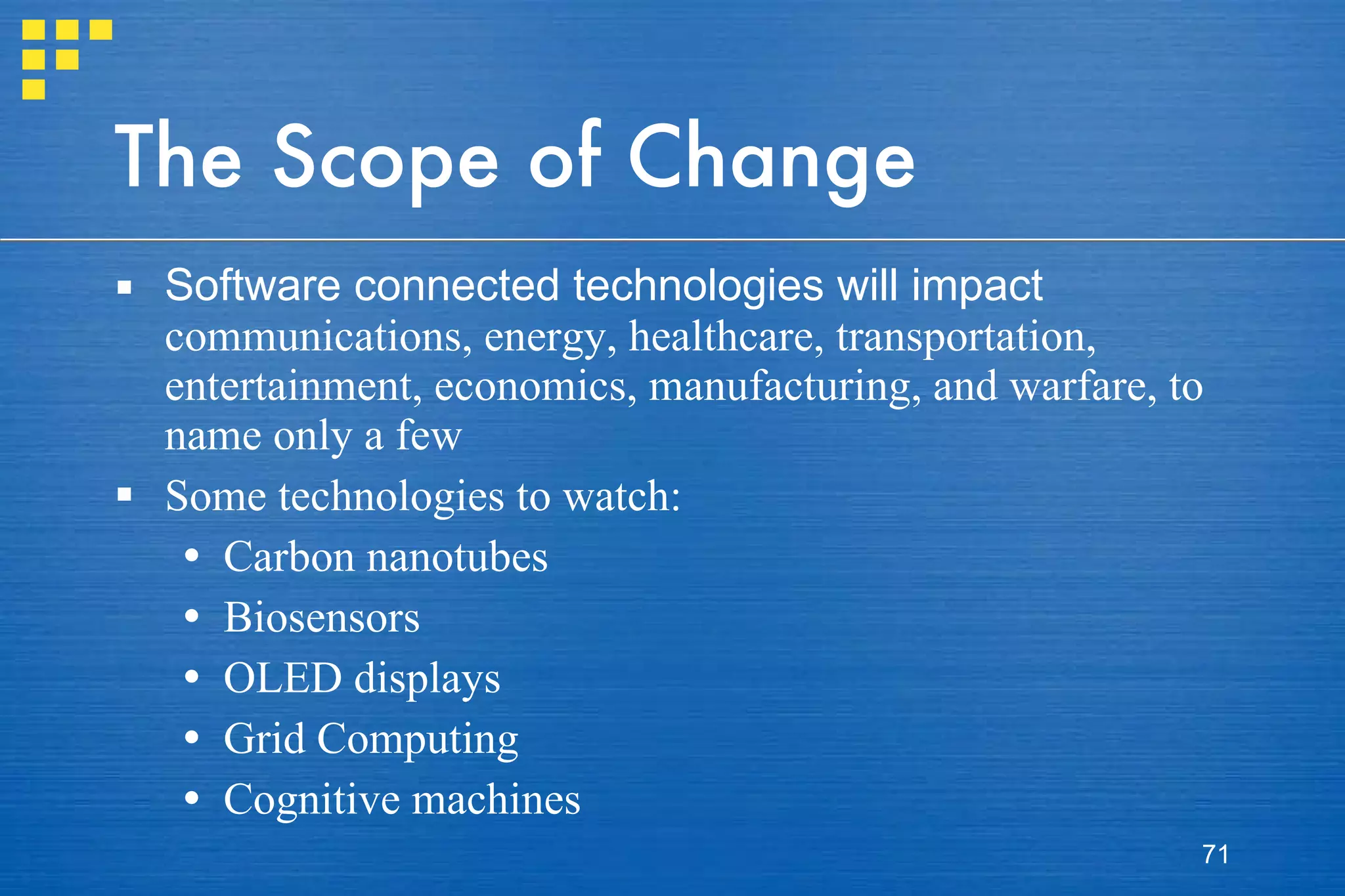 The Scope of Change Software connected technologies will impact  communications, energy, healthcare, transportation, entertainment, economics, manufacturing, and warfare, to name only a few Some technologies to watch: Carbon nanotubes Biosensors OLED displays Grid Computing Cognitive machines 