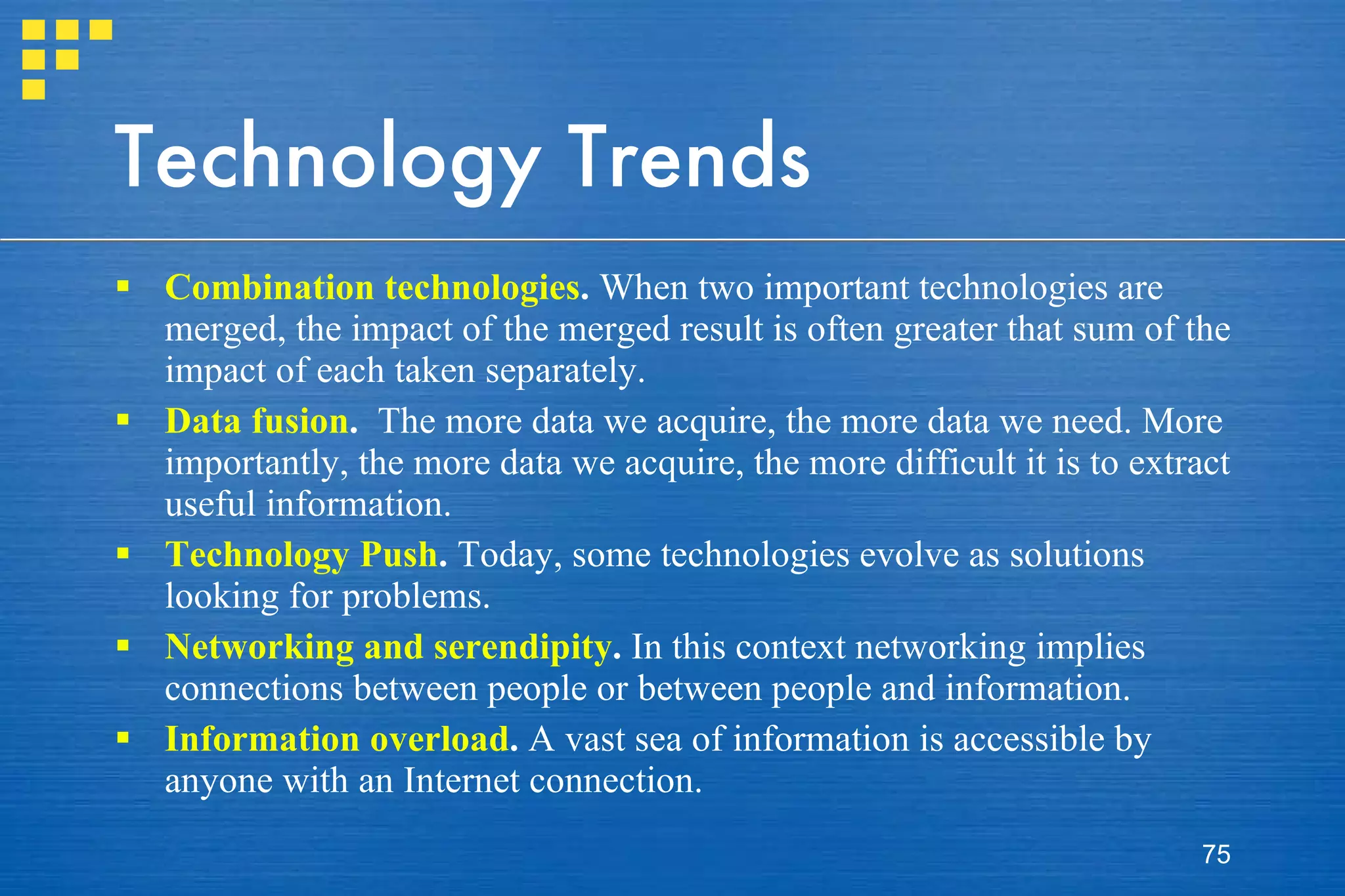 Technology Trends Combination technologies .  When two important technologies are merged, the impact of the merged result is often greater that sum of the impact of each taken separately. Data fusion .  The more data we acquire, the more data we need. More importantly, the more data we acquire, the more difficult it is to extract useful information.  Technology Push .  Today, some technologies evolve as solutions looking for problems. Networking and serendipity .  In this context networking implies connections between people or between people and information.  Information overload .  A vast sea of information is accessible by anyone with an Internet connection.  