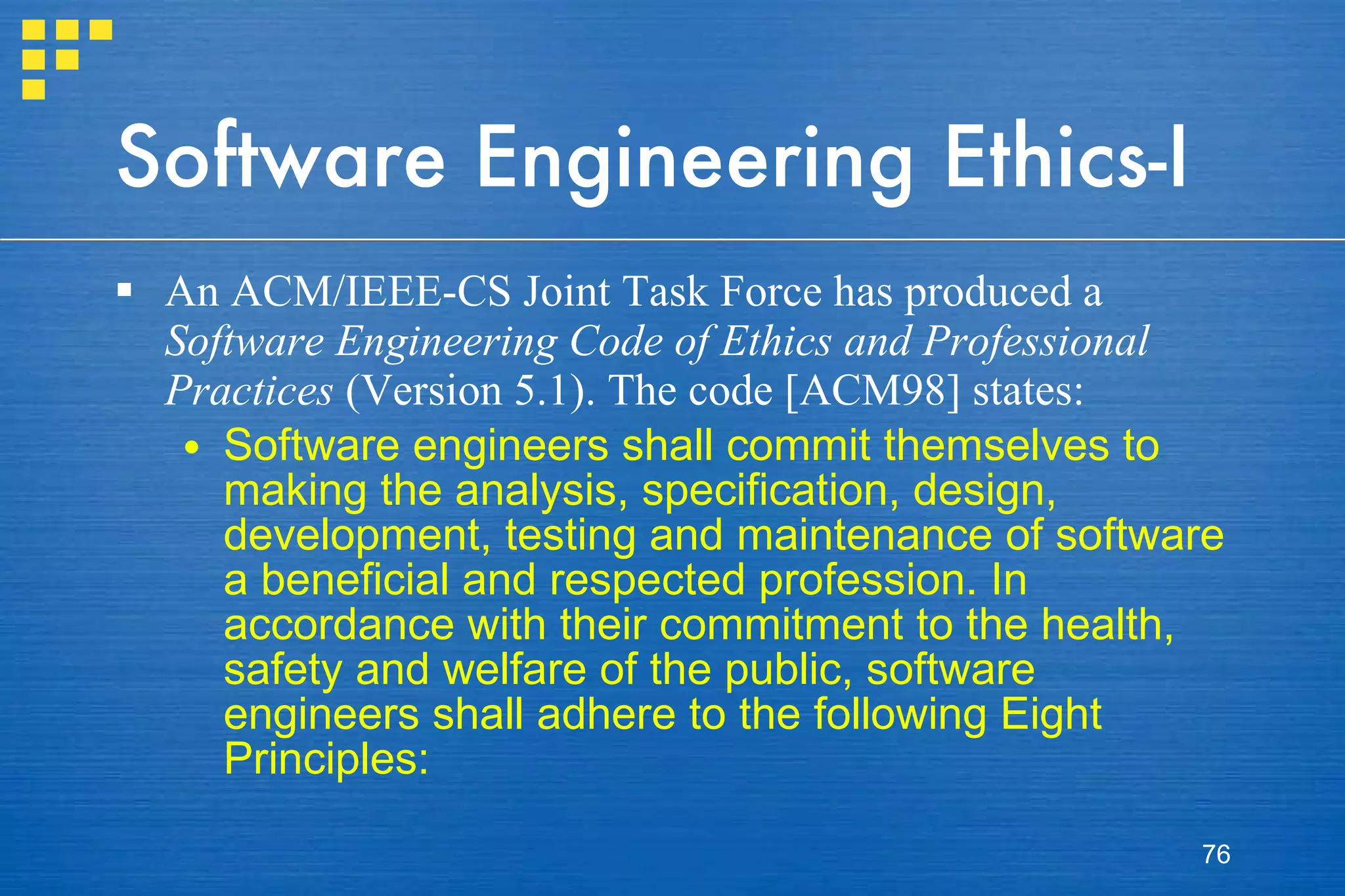 Software Engineering Ethics-I An ACM/IEEE-CS Joint Task Force has produced a  Software Engineering Code of Ethics and Professional Practices  (Version 5.1). The code [ACM98] states: Software engineers shall commit themselves to making the analysis, specification, design, development, testing and maintenance of software a beneficial and respected profession. In accordance with their commitment to the health, safety and welfare of the public, software engineers shall adhere to the following Eight Principles: 
