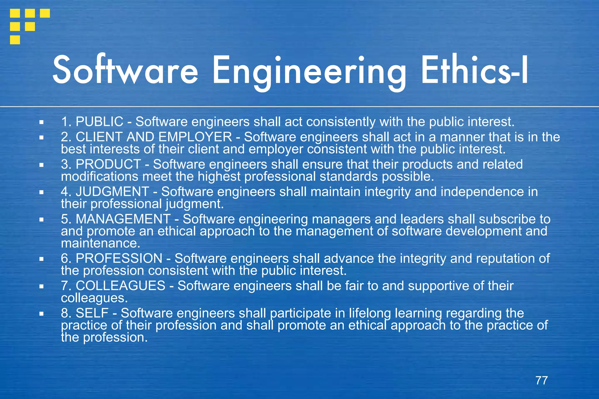 Software Engineering Ethics-I 1. PUBLIC - Software engineers shall act consistently with the public interest. 2. CLIENT AND EMPLOYER - Software engineers shall act in a manner that is in the best interests of their client and employer consistent with the public interest. 3. PRODUCT - Software engineers shall ensure that their products and related modifications meet the highest professional standards possible. 4. JUDGMENT - Software engineers shall maintain integrity and independence in their professional judgment. 5. MANAGEMENT - Software engineering managers and leaders shall subscribe to and promote an ethical approach to the management of software development and maintenance. 6. PROFESSION - Software engineers shall advance the integrity and reputation of the profession consistent with the public interest. 7. COLLEAGUES - Software engineers shall be fair to and supportive of their colleagues. 8. SELF - Software engineers shall participate in lifelong learning regarding the practice of their profession and shall promote an ethical approach to the practice of the profession. 