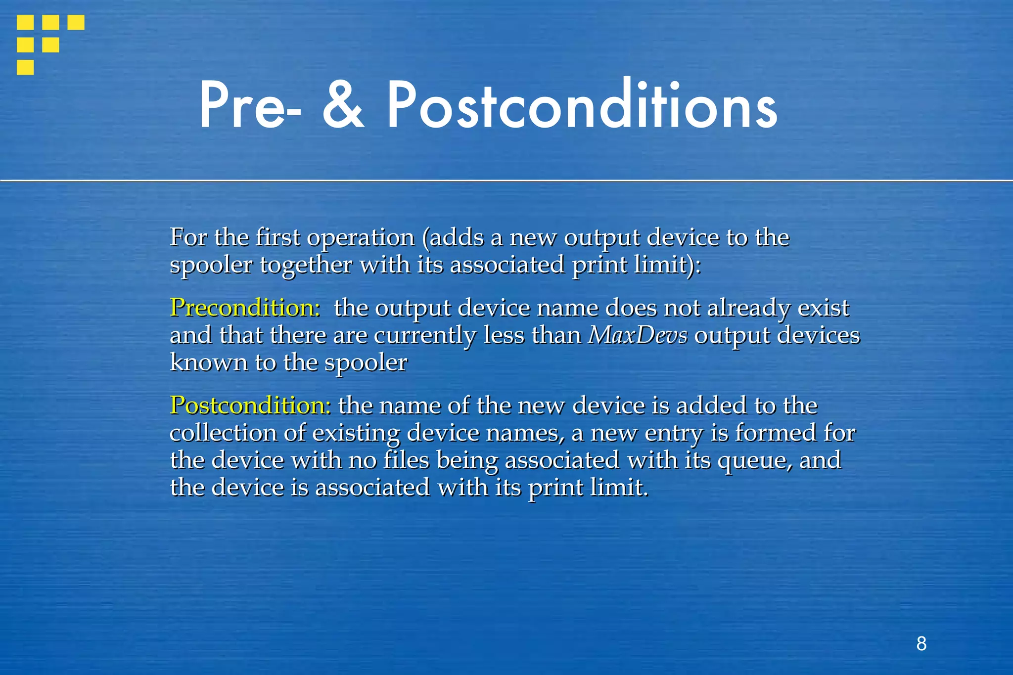 Pre- & Postconditions For the first operation (adds a new output device to the spooler together with its associated print limit): Precondition:   the output device name does not already exist and that there are currently less than  MaxDevs  output devices known to the spooler Postcondition:  the name of the new device is added to the collection of existing device names, a new entry is formed for the device with no files being associated with its queue, and the device is associated with its print limit.  