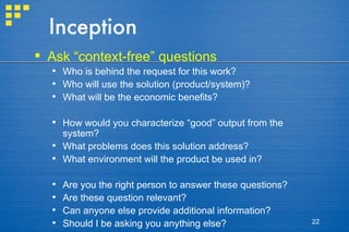 Inception Ask “context-free” questions Who is behind the request for this work? Who will use the solution (product/system)? What will be the economic benefits? How would you characterize “good” output from the system? What problems does this solution address? What environment will the product be used in? Are you the right person to answer these questions? Are these question relevant? Can anyone else provide additional information? Should I be asking you anything else? 