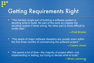 Getting Requirements Right “ The hardest single part of building a software system is deciding what to build. No part of the work so cripples the resulting system if done wrong. No other part is more difficult to rectify later.” — Fred Brooks “ The seeds of major software disasters are usually sown within the first three months of commencing the software project.” — Capers Jones “ We spend a lot of time—the majority of project effort—not implementing or testing, but trying to decide what to build.” — Brian Lawrence 