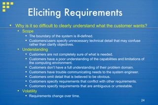 Eliciting Requirements Why is it so difficult to clearly understand what the customer wants? Scope The boundary of the system is ill-defined. Customers/users specify unnecessary technical detail that may confuse rather than clarify objectives. Understanding Customers are not completely sure of what is needed. Customers have a poor understanding of the capabilities and limitations of the computing environment. Customers don’t have a full understanding of their problem domain. Customers have trouble communicating needs to the system engineer. Customers omit detail that is believed to be obvious. Customers specify requirements that conflict with other requirements. Customers specify requirements that are ambiguous or untestable. Volatility Requirements change over time. 