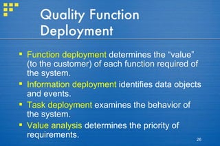 Quality Function Deployment Function deployment  determines the “value” (to the customer) of each function required of the system. Information deployment  identifies data objects and events. Task deployment  examines the behavior of the system. Value analysis  determines the priority of requirements. 