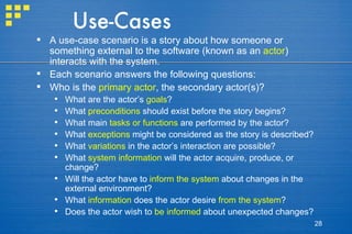 Use-Cases A use-case scenario is a story about how someone or something external to the software (known as an  actor ) interacts with the system. Each scenario answers the following questions: Who is the  primary actor , the secondary actor(s)? What are the actor’s  goals ? What  preconditions  should exist before the story begins? What main  tasks or functions  are performed by the actor? What  exceptions  might be considered as the story is described? What  variations  in the actor’s interaction are possible? What  system information  will the actor acquire, produce, or change?  Will the actor have to  inform the system  about changes in the external environment? What  information  does the actor desire  from the system ? Does the actor wish to  be informed  about unexpected changes? 