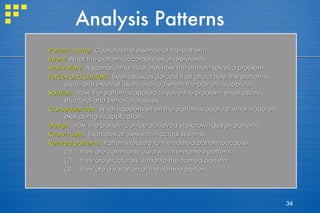 Analysis Patterns Pattern name:   Captures the essence of the pattern.  Intent:  What the pattern accomplishes or represents.  Motivation:   A scenario that illustrates how the pattern solves a problem. Forces and context:   External issues (forces) that affect how the pattern is used, and external issues resolved when the pattern is applied.  Solution:   How the pattern is applied to solve the problem; emphasizes structural and behavioral issues. Consequences :  What happens when the pattern is applied; what trade-offs exist during its application. Design :  How the pattern can be achieved via known design patterns. Known uses :  Examples of uses within actual systems. Related patterns :  Patterns related to the named pattern because they are commonly used with the named pattern; they are structurally similar to the named pattern; they are a variation of the named pattern. 