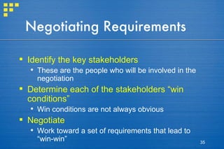 Negotiating Requirements Identify the key stakeholders These are the people who will be involved in the negotiation Determine each of the stakeholders “win conditions” Win conditions are not always obvious Negotiate Work toward a set of requirements that lead to “win-win” 