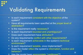 Validating Requirements Is each requirement  consistent with the objective  of the system? Have all requirements been specified at the  proper level of abstraction ?  Is the requirement really  necessary ? Is each requirement  bounded and unambiguous ? Does each requirement have  attribution ?  Do any requirements  conflict with other requirements ? Is each requirement  achievable   in  the system’s  technical environment ? Is each requirement  testable , once implemented? Does the model  reflect  the system’s  information, function and behavior ? Has the model been  appropriately “partitioned” ? Have  appropriate requirements patterns  been used? 