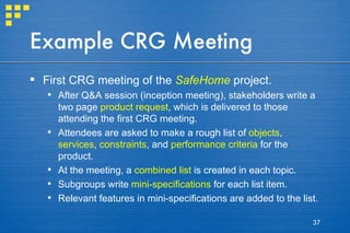 Example CRG Meeting First CRG meeting of the  SafeHome  project. After Q&A session (inception meeting), stakeholders write a two page  product request , which is delivered to those attending the first CRG meeting. Attendees are asked to make a rough list of  objects ,  services ,  constraints , and  performance criteria  for the product. At the meeting, a  combined list  is created in each topic. Subgroups write  mini-specifications  for each list item. Relevant features in mini-specifications are added to the list. 