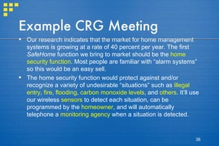 Example CRG Meeting Our research indicates that the market for home management systems is growing at a rate of 40 percent per year. The first  SafeHome  function we bring to market should be the  home security function . Most people are familiar with “alarm systems” so this would be an easy sell. The home security function would protect against and/or recognize a variety of undesirable “situations” such as  illegal entry ,  fire ,  flooding ,  carbon monoxide levels , and  others . It’ll use our wireless  sensors  to detect each situation, can be programmed by the  homeowner , and will automatically telephone a  monitoring agency  when a situation is detected. 