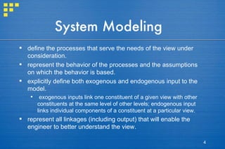 System Modeling define the processes that serve the needs of the view under consideration. represent the behavior of the processes and the assumptions on which the behavior is based. explicitly define both exogenous and endogenous input to the model. exogenous inputs link one constituent of a given view with other constituents at the same level of other levels; endogenous input links individual components of a constituent at a particular view. represent all linkages (including output) that will enable the engineer to better understand the view. 