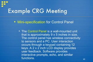 Example CRG Meeting Mini-specification  for Control Panel The  Control Panel  is a wall-mounted unit that is approximately 9 x 5 inches in size. The control panel has wireless connectivity to sensors and a PC. User interaction occurs through a keypad containing 12 keys. A 2 x 2 inch LCD display provides user feedback. Software provides interactive prompts, echo, and similar functions. 