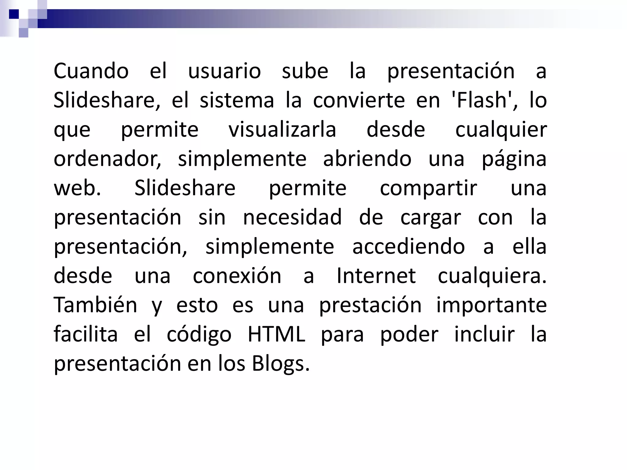 Cuando el usuario sube la presentación a
Slideshare, el sistema la convierte en 'Flash', lo
que permite visualizarla desde cualquier
ordenador, simplemente abriendo una página
web. Slideshare permite compartir una
presentación sin necesidad de cargar con la
presentación, simplemente accediendo a ella
desde una conexión a Internet cualquiera.
También y esto es una prestación importante
facilita el código HTML para poder incluir la
presentación en los Blogs.
 