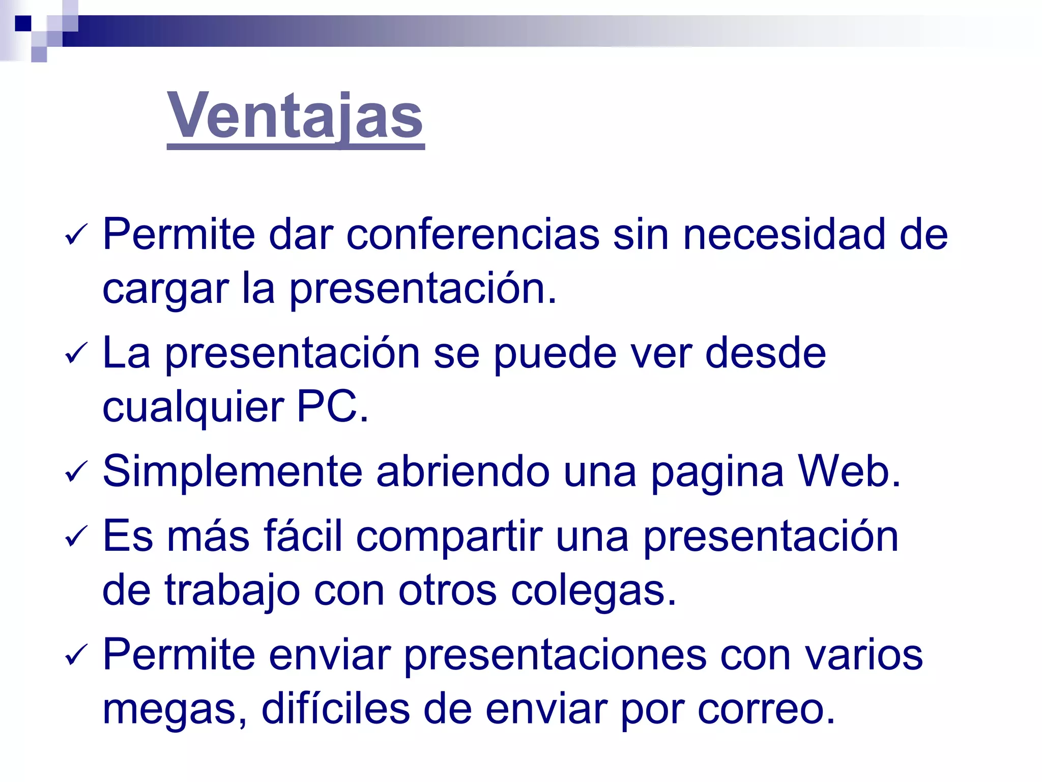Ventajas
 Permite dar conferencias sin necesidad de
  cargar la presentación.
 La presentación se puede ver desde
  cualquier PC.
 Simplemente abriendo una pagina Web.
 Es más fácil compartir una presentación
  de trabajo con otros colegas.
 Permite enviar presentaciones con varios
  megas, difíciles de enviar por correo.
 