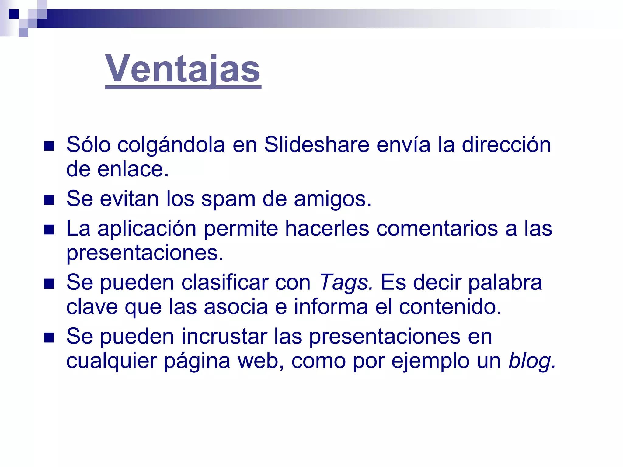 Ventajas
   Sólo colgándola en Slideshare envía la dirección
    de enlace.
   Se evitan los spam de amigos.
   La aplicación permite hacerles comentarios a las
    presentaciones.
   Se pueden clasificar con Tags. Es decir palabra
    clave que las asocia e informa el contenido.
   Se pueden incrustar las presentaciones en
    cualquier página web, como por ejemplo un blog.
 
