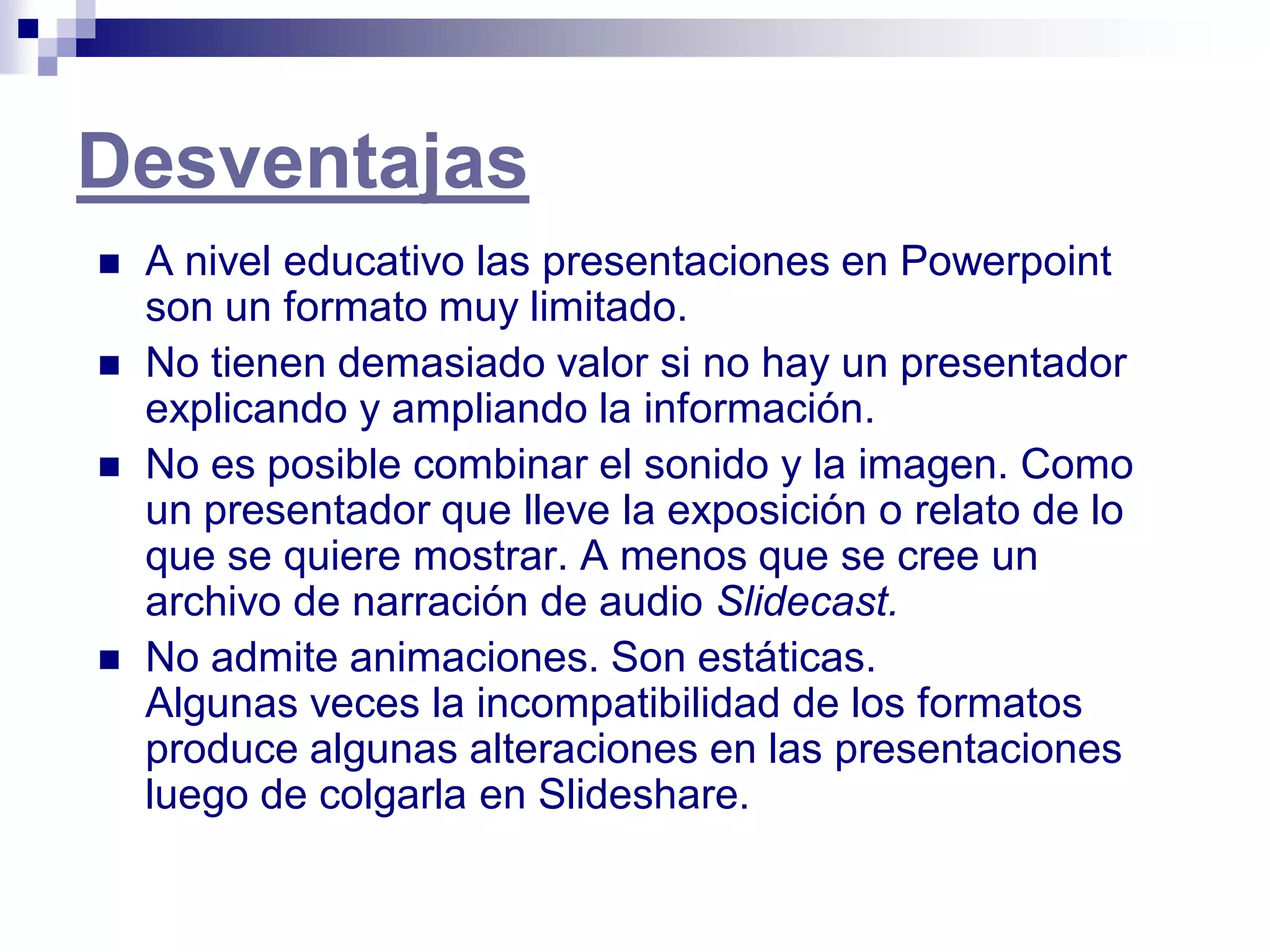 Desventajas
   A nivel educativo las presentaciones en Powerpoint
    son un formato muy limitado.
   No tienen demasiado valor si no hay un presentador
    explicando y ampliando la información.
   No es posible combinar el sonido y la imagen. Como
    un presentador que lleve la exposición o relato de lo
    que se quiere mostrar. A menos que se cree un
    archivo de narración de audio Slidecast.
   No admite animaciones. Son estáticas.
    Algunas veces la incompatibilidad de los formatos
    produce algunas alteraciones en las presentaciones
    luego de colgarla en Slideshare.
 