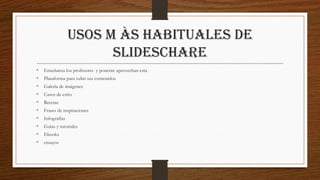 Usos m às habituales de
slideschare
• Enseñanza los profesores y ponente aprovechan esta
• Plataforma para subir sus contenidos
• Galerìa de imágenes
• Casos de exìto
• Recetas
• Frases de inspiraciones
• Infografìas
• Guìas y tutoriales
• Ebooks
• ensayos
 