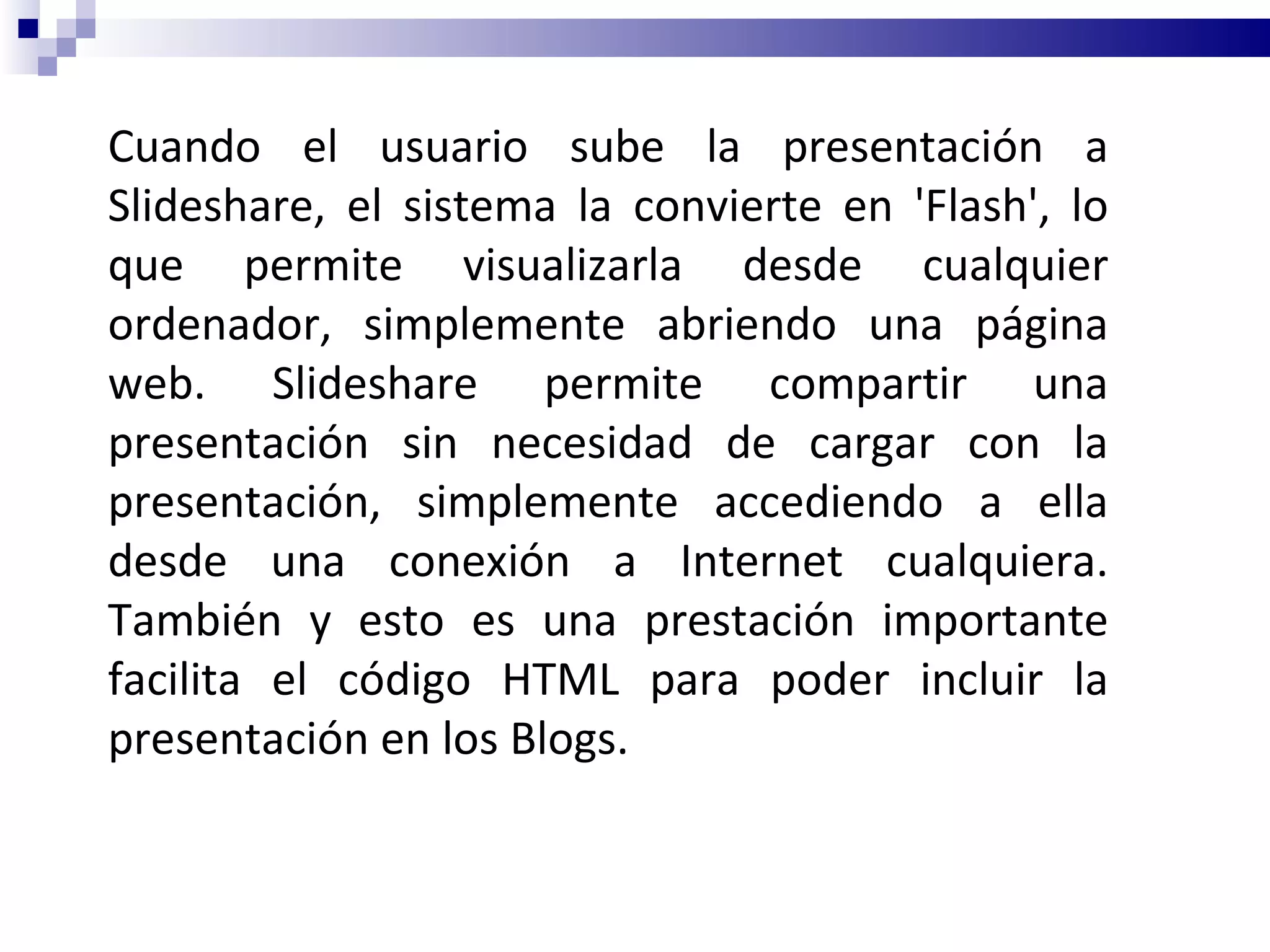 Cuando el usuario sube la presentación a Slideshare, el sistema la convierte en 'Flash', lo que permite visualizarla desde cualquier ordenador, simplemente abriendo una página web. Slideshare permite compartir una presentación sin necesidad de cargar con la presentación, simplemente accediendo a ella desde una conexión a Internet cualquiera. También y esto es una prestación importante facilita el código HTML para poder incluir la presentación en los Blogs. 