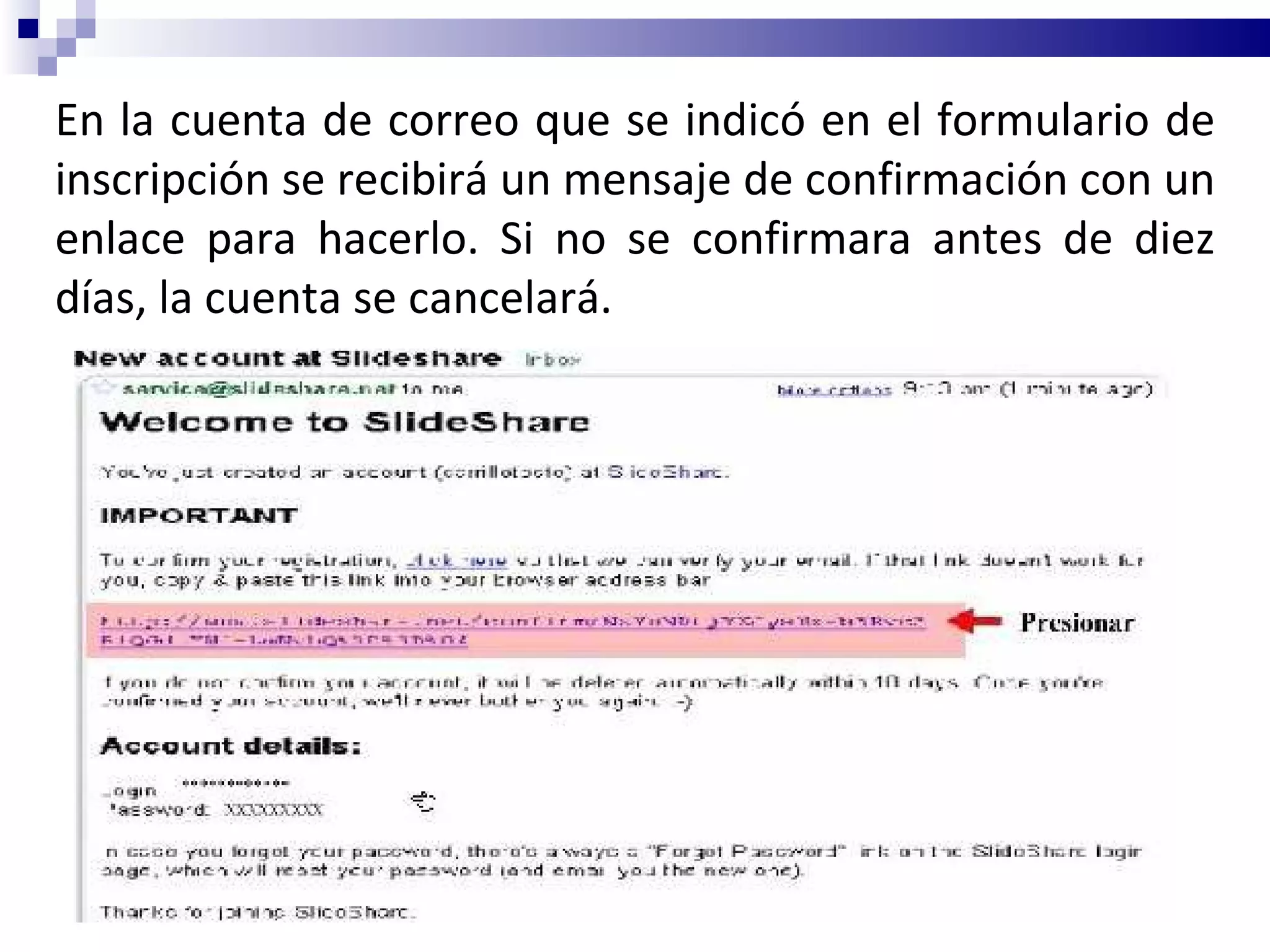 En la cuenta de correo que se indicó en el formulario de inscripción se recibirá un mensaje de confirmación con un enlace para hacerlo. Si no se confirmara antes de diez días, la cuenta se cancelará. 