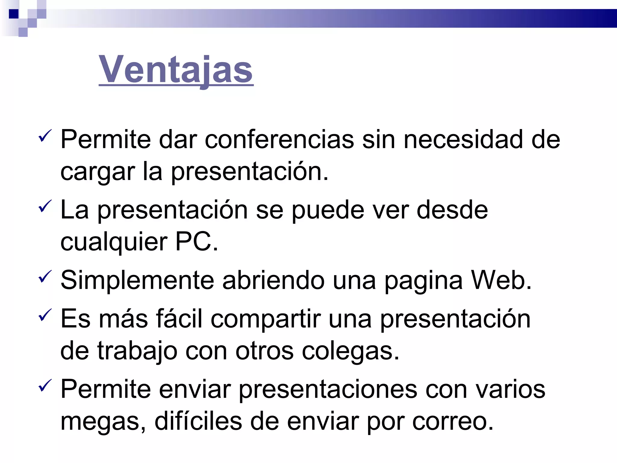 Ventajas Permite dar conferencias sin necesidad de cargar la presentación.  La presentación se puede ver desde cualquier PC. Simplemente abriendo una pagina Web.  Es más fácil compartir una presentación de trabajo con otros colegas.  Permite enviar presentaciones con varios megas, difíciles de enviar por correo. 