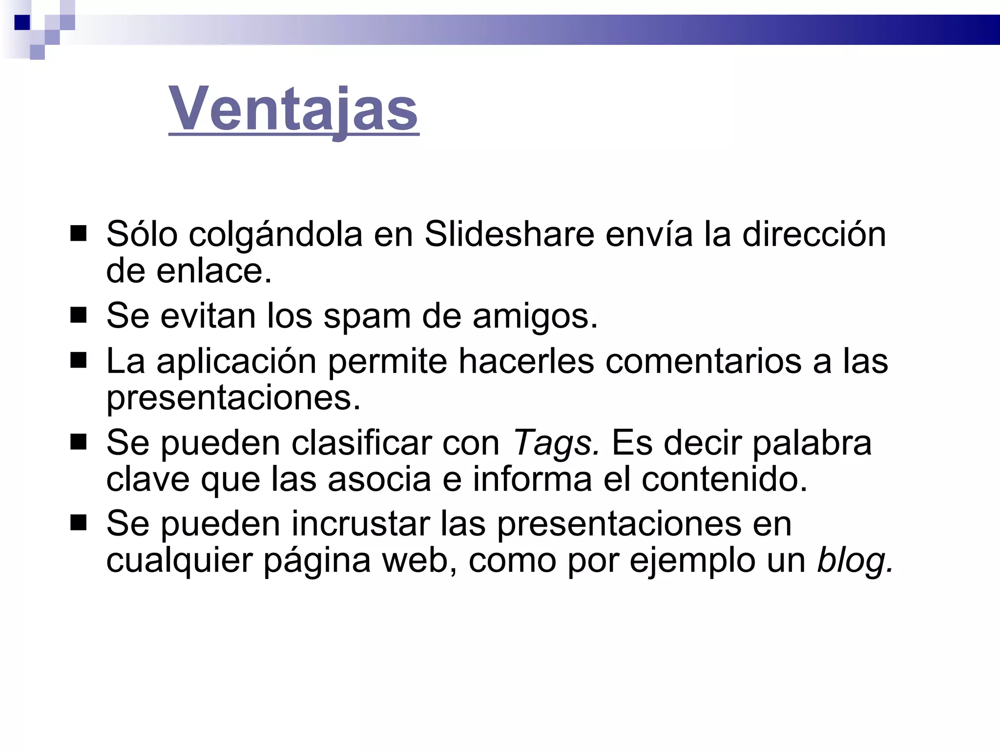 Ventajas Sólo colgándola en Slideshare envía la dirección de enlace.  Se evitan los spam de amigos.  La aplicación permite hacerles comentarios a las presentaciones.  Se pueden clasificar con  Tags.  Es decir palabra clave que las asocia e informa el contenido.  Se pueden incrustar las presentaciones en cualquier página web, como por ejemplo un  blog.   