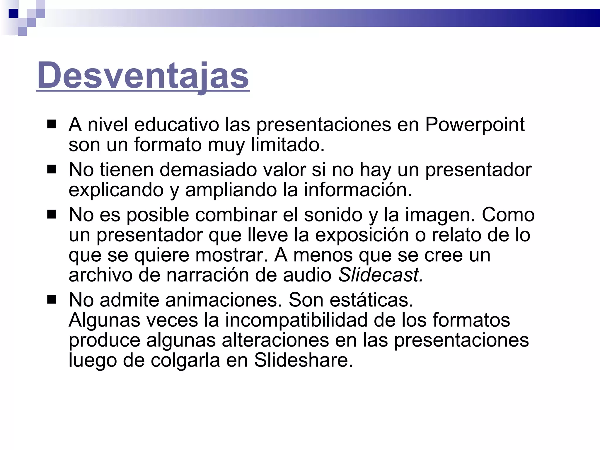 Desventajas   A nivel educativo las presentaciones en Powerpoint son un formato muy limitado. No tienen demasiado valor si no hay un presentador explicando y ampliando la información. No es posible combinar el sonido y la imagen. Como un presentador que lleve la exposición o relato de lo que se quiere mostrar. A menos que se cree un archivo de narración de audio  Slidecast. No admite animaciones. Son estáticas.  Algunas veces la incompatibilidad de los formatos produce algunas alteraciones en las presentaciones luego de colgarla en Slideshare.   