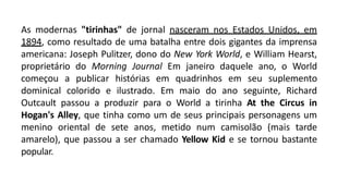 As modernas "tirinhas" de jornal nasceram nos Estados Unidos, em
1894, como resultado de uma batalha entre dois gigantes da imprensa
americana: Joseph Pulitzer, dono do New York World, e William Hearst,
proprietário do Morning Journal Em janeiro daquele ano, o World
começou a publicar histórias em quadrinhos em seu suplemento
dominical colorido e ilustrado. Em maio do ano seguinte, Richard
Outcault passou a produzir para o World a tirinha At the Circus in
Hogan's Alley, que tinha como um de seus principais personagens um
menino oriental de sete anos, metido num camisolão (mais tarde
amarelo), que passou a ser chamado Yellow Kid e se tornou bastante
popular.
 