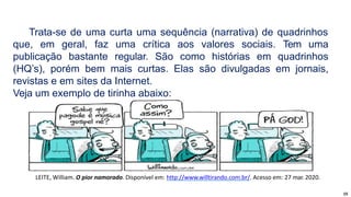 15
Trata-se de uma curta uma sequência (narrativa) de quadrinhos
que, em geral, faz uma crítica aos valores sociais. Tem uma
publicação bastante regular. São como histórias em quadrinhos
(HQ’s), porém bem mais curtas. Elas são divulgadas em jornais,
revistas e em sites da Internet.
Veja um exemplo de tirinha abaixo:
LEITE, William. O pior namorado. Disponível em: http://www.willtirando.com.br/. Acesso em: 27 mar. 2020.
 