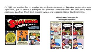 Em 1938, com a publicação e o estrondoso sucesso da primeira história do Superman, surgiu o género dos
super-heróis, que se tornaria o paradigma dos quadrinhos norte-americanos. Em torno desses heróis
mascarados, a partir da década de 1940, desenvolveu-se uma verdadeira indústria do entretenimento.
1º História em Quadrinhos do
Personagem Superman
 