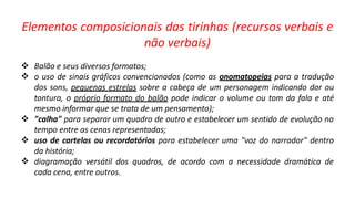 Elementos composicionais das tirinhas (recursos verbais e
não verbais)





Balão e seus diversos formatos;
o uso de sinais gráficos convencionados (como as onomatopeias para a tradução
dos sons, pequenas estrelas sobre a cabeça de um personagem indicando dor ou
tontura, o próprio formato do balão pode indicar o volume ou tom da fala e até
mesmo informar que se trata de um pensamento);
"calha" para separar um quadro de outro e estabelecer um sentido de evolução no
tempo entre as cenas representadas;
uso de cartelas ou recordatórios para estabelecer uma "voz do narrador" dentro
da história;
diagramação versátil dos quadros, de acordo com a necessidade dramática de
cada cena, entre outros.
 