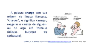 A palavra charge tem sua
origem na língua francesa,
“charger”, e significa carregar,
exagerar o caráter de alguém
torná-lo
ou
ou de algo até
ridículo, burlesco
caricatural.
ANDRADE, M. de. Dinheiro. Disponível em: http://etristeviverdehumor.blogspot.com. Acesso em: 20 set. 2019.
 