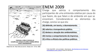 [ENEM 2009
Charge que satiriza o comportamento dos
participantes de uma entrevista coletiva por causa do
que fazem, do que falam e do ambiente em que se
encontram. Considerando-se os elementos da
charge, conclui-se que ela:
(A) defende, em teoria, o desmatamento.
(B) valoriza a transparência pública.
(C) destaca a atuação dos ambientalistas.
(D) ironiza o comportamento da imprensa.
(E) critica a eficácia das políticas públicas.
Fonte: Enem/2009 – prova cancelada – disponível em : http://download.uol.com.br/educacao
/enem2009/prova_enem_2dia.pdf. Acesso em 06/07/2012.
 