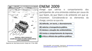 ENEM 2009
charge que satiriza o comportamento dos
participantes de uma entrevista coletiva por causa do
que fazem, do que falam e do ambiente em que se
encontram. Considerando-se os elementos da
charge, conclui-se que ela:
(A) defende, em teoria, o desmatamento.
(B) valoriza a transparência pública.
(C) destaca a atuação dos ambientalistas.
(D) ironiza o comportamento da imprensa.
(E) critica a eficácia das políticas públicas.
Fonte: Enem/2009 – prova cancelada – disponível em : http://download.uol.com.br/educacao
/enem2009/prova_enem_2dia.pdf. Acesso em 06/07/2012.
 