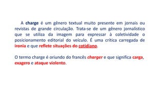 A charge é um gênero textual muito presente em jornais ou
revistas de grande circulação. Trata-se de um gênero jornalístico
que se utiliza da imagem para expressar à coletividade o
posicionamento editorial do veículo. É uma crítica carregada de
ironia e que reflete situações do cotidiano.
O termo charge é oriundo do francês charger e que significa carga,
exagero e ataque violento.
 