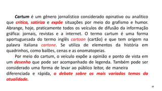 Cartum é um gênero jornalístico considerado opinativo ou analítico
que critica, satiriza e expõe situações por meio do grafismo e humor.
Abrange, hoje, praticamente todos os veículos de difusão da informação
gráfica: jornais, revistas e a internet. O termo cartum é uma forma
aportuguesada do termo inglês cartoon (cartão) e que tem origem na
palavra italiana cartone. Se utiliza de elementos da história em
quadrinhos, como balões, cenas e as onomatopeias.
Por meio do cartum, o veículo expõe a opinião e ponto de vista em
um desenho que pode ser acompanhado de legenda. Também pode ser
considerado uma forma de levar ao público leitor, de maneira
diferenciada e rápida, o debate sobre os mais variados temas da
atualidade.
27
 