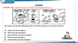 QUESTÃO 1 [D5 - Interpretar texto com auxílio de material gráfico diverso.]
30
Com base no tipo de balão presente na tirinha, observa-se que eles indicam
A) ações das personagens.
B) ideias das personagens.
C) pensamentos das personagens.
D) falas das personagens.
E) sentimentos das personagens.
 
