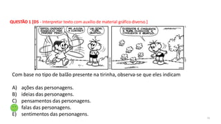 QUESTÃO 1 [D5 - Interpretar texto com auxílio de material gráfico diverso.]
31
Com base no tipo de balão presente na tirinha, observa-se que eles indicam
A) ações das personagens.
B) ideias das personagens.
C) pensamentos das personagens.
D) falas das personagens.
E) sentimentos das personagens.
 