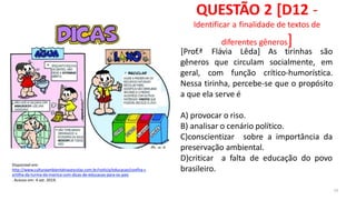 Disponível em:
http://www.culturaambientalnasescolas.com.br/noticia/educacao/confira-c
artilha-da-turma-da-monica-com-dicas-de-educacao-para-os-pais
. Acesso em: 4 set. 2019.
QUESTÃO 2 [D12 -
Identificar a finalidade de textos de
diferentes gêneros]
32
gêneros que circulam socialmente,
[Prof.ª Flávia Lêda] As tirinhas são
em
geral, com função crítico-humorística.
Nessa tirinha, percebe-se que o propósito
a que ela serve é
A) provocar o riso.
B) analisar o cenário político.
C)conscientizar sobre a importância da
preservação ambiental.
D)criticar a falta de educação do povo
brasileiro.
 