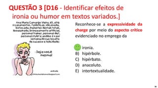 36
Reconhece-se a expressividade da
charge por meio do aspecto crítico
evidenciado no emprego da
A) ironia.
B) hipérbole.
C) hipérbato.
D) anacoluto.
E) intertextualidade.
QUESTÃO 3 [D16 - Identificar efeitos de
ironia ou humor em textos variados.]
 