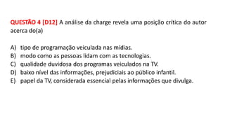 QUESTÃO 4 [D12] A análise da charge revela uma posição crítica do autor
acerca do(a)
A) tipo de programação veiculada nas mídias.
B) modo como as pessoas lidam com as tecnologias.
C) qualidade duvidosa dos programas veiculados na TV.
D) baixo nível das informações, prejudiciais ao público infantil.
E) papel da TV, considerada essencial pelas informações que divulga.
 