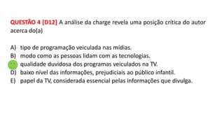 QUESTÃO 4 [D12] A análise da charge revela uma posição crítica do autor
acerca do(a)
A) tipo de programação veiculada nas mídias.
B) modo como as pessoas lidam com as tecnologias.
C) qualidade duvidosa dos programas veiculados na TV.
D) baixo nível das informações, prejudiciais ao público infantil.
E) papel da TV, considerada essencial pelas informações que divulga.
 