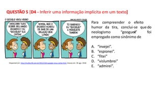 QUESTÃO 5 [D4 - Inferir uma informação implícita em um texto]
Para compreender o efeito
d
e
humor da tira, o
neologismo
conclui-se que
“googuei” foi
empregado como sinônimo de
A. “invejei”.
B. “espionei”.
C. “fitei”
D. “vislumbrei”
E. “admirei”.
Disponível em: http://mulher30.com.br/2012/10/o-google-virou-verbo.html. Acesso em: 30 ago. 2018.
 