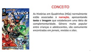 CONCEITO
4
As Histórias em Quadrinhos (HQs) normalmente
estão associadas à narração, apresentando
texto e imagem que estabelecem uma ideia de
complementaridade. Gênero muito popular
entre crianças e adolescentes, são comumente
encontradas em jornais, revistas e sites.
 