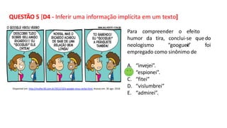 QUESTÃO 5 [D4 - Inferir uma informação implícita em um texto]
Para compreender o efeito
d
e
humor da tira, o
neologismo
conclui-se que
“googuei” foi
empregado como sinônimo de
A. “invejei”.
B. “espionei”.
C. “fitei”
D. “vislumbrei”
E. “admirei”.
Disponível em: http://mulher30.com.br/2012/10/o-google-virou-verbo.html. Acesso em: 30 ago. 2018.
 