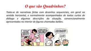 O que são Quadrinhos?
Trata-se de narrativas feitas com desenhos sequenciais, em geral no
sentido horizontal, e normalmente acompanhados de textos curtos de
diálogo e algumas descrições da situação, convencionalmente
apresentados no interior de figuras chamadas balões.
 