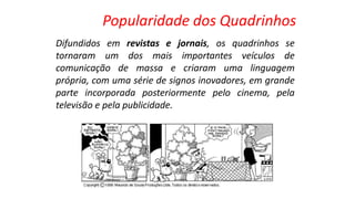 Difundidos em revistas e jornais, os quadrinhos se
tornaram um dos mais importantes veículos de
comunicação de massa e criaram uma linguagem
própria, com uma série de signos inovadores, em grande
parte incorporada posteriormente pelo cinema, pela
televisão e pela publicidade.
Popularidade dos Quadrinhos
 