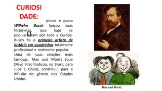 CURIOSI
DADE:
O
pintor
Wilhelm
historietas,
Busch
que
lançou
logo
e poeta
suas
se
popularizaram por toda a Europa.
Busch foi o primeiro artista de
história em quadrinhos totalmente
profissional e realmente popular.
famosas, Max und Moritz
Uma de suas criações mais
(que
Olavo Bilac traduziu, no Brasil, para
Juca e Chico), contribuiu para a
difusão do gênero nos Estados
Unidos
Max und Moritz
 